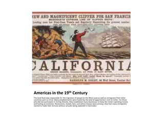 Americas in the 19th CenturyThe Gold Rush was responsible for the migration of people to the West coast as well as immigrants from other countries such as China. Many establishments were fueled by the land of opportunity’s rush to riches. For those who did not participate in mining directly, they established many businesses to keep the miners spending money and fueling an economy. Restaurants, motels, bars, and whore houses were among a few that many immigrants started to make their fortune without actually being exploited in hard labor.