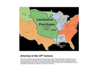 Americas in the 19th CenturyThe Louisiana Purchase was the largest land purchase in the history of the United States. Purchased for only 15 million, it was sold to us by Napoleon who so sorely needed money to replish his losses of the Battles lost and men who died in the mini Ice Age. This money was needed to refuel their economy and be prepared to defend itself against England who was a great world power that could stand to invade France. This doubled the size of the United States and brought more settlers to the west of the Rockies.