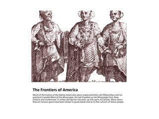 The Frontiers of AmericaMuch of the history of the Native Americans were undocumented until Maximillion and his assistant traveled West of the Mississippi. He had traveled up the Mississippi from New Orleans and visited over 11 tribes during this trip even up into parts of Canada. Many items that are forever gone have been drawn in great detail and as to the cultures of these people.
