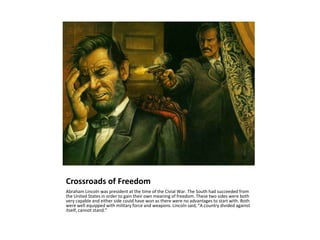 Crossroads of FreedomAbraham Lincoln was president at the time of the Civial War. The South had succeeded from the United States in order to gain their own meaning of freedom. These two sides were both very capable and either side could have won as there were no advantages to start with. Both were well equipped with military force and weapons. Lincoln said, “A country divided against itself, cannot stand.”