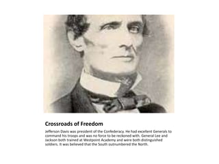 Crossroads of FreedomJefferson Davis was president of the Confederacy. He had excellent Generals to command his troops and was no force to be reckoned with. General Lee and Jackson both trained at Westpoint Academy and were both distinguished soldiers. It was believed that the South outnumbered the North.