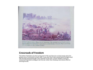 Crossroads of FreedomThe battle of Antedom was the turning point of the war because so many troops were lost giving a loss of momentum to both sides. It was then that it was realized what strengths each side actually posessed though it was unknown at the time. Lincoln needed a victory to announce his greatest strategy to win the war rather than showing a last chance effort at winning the war.