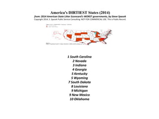 America's DIRTIEST States (2014)
from: 2014 American State Litter Scorecard's WORST governments, by Steve Spacek
Copyright 2014, S. Spacek Public Service Consulting. NOT FOR COMMERCIAL USE. This is Public Record.
1 South Carolina
2 Nevada
3 Indiana
4 Georgia
5 Kentucky
5 Wyoming
7 South Dakota
8 Louisiana
9 Michigan
9 New Mexico
10 Oklahoma
 