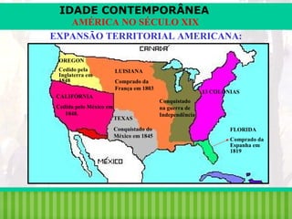 IDADE CONTEMPORÂNEA
AMÉRICA NO SÉCULO XIX
EXPANSÃO TERRITORIAL AMERICANA:
OREGON
Cedido pela
Inglaterra em
1848

LUISIANA
Comprado da
França em 1803

CALIFÓRNIA
Cedida pelo México em
1848.

TEXAS
Conquistado do
México em 1845

iair@pop.com.br

13 COLÔNIAS
Conquistado
na guerra de
Independência
FLORIDA
Comprado da
Espanha em
1819

Prof. Iair

 