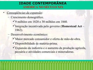 IDADE CONTEMPORÂNEA
AMÉRICA NO SÉCULO XIX
• Conseqüências da expansão:
– Crescimento demográfico.
9 milhões em 1820 e 30 milhões em 1860.
Imigração incentivada pelo governo (Homestead Act –
1862).
– Desenvolvimento econômico:
Maior mercado consumidor e oferta de mão-de-obra.
Disponibilidade de matéria-prima.
Expansão da indústria e o aumento da produção agrícola,
pecuária e atividades comerciais e mineradoras.

iair@pop.com.br

Prof. Iair

 