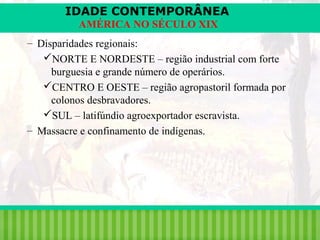 IDADE CONTEMPORÂNEA
AMÉRICA NO SÉCULO XIX
– Disparidades regionais:
NORTE E NORDESTE – região industrial com forte
burguesia e grande número de operários.
CENTRO E OESTE – região agropastoril formada por
colonos desbravadores.
SUL – latifúndio agroexportador escravista.
– Massacre e confinamento de indígenas.

iair@pop.com.br

Prof. Iair

 