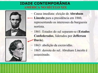 IDADE CONTEMPORÂNEA
AMÉRICA NO SÉCULO XIX
– Causa imediata: eleição de Abraham
Lincoln para a presidência em 1860,
representando os interesses da burguesia
nortista.
– 1861: Estados do sul separam-se (Estados
Confederados, liderados por Jefferson
Davis).
– 1863: abolição da escravidão.
– 1865: derrota do sul. Abraham Lincoln é
assassinado.

iair@pop.com.br

Prof. Iair

 