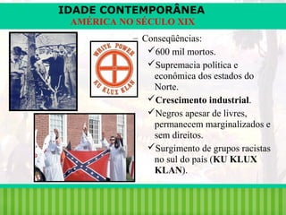 IDADE CONTEMPORÂNEA
AMÉRICA NO SÉCULO XIX
– Conseqüências:
600 mil mortos.
Supremacia política e
econômica dos estados do
Norte.
Crescimento industrial.
Negros apesar de livres,
permanecem marginalizados e
sem direitos.
Surgimento de grupos racistas
no sul do país (KU KLUX
KLAN).
iair@pop.com.br

Prof. Iair

 
