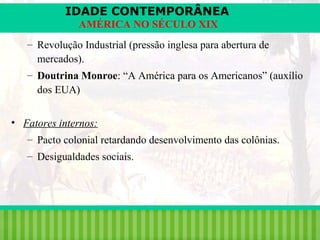 IDADE CONTEMPORÂNEA
AMÉRICA NO SÉCULO XIX
– Revolução Industrial (pressão inglesa para abertura de
mercados).
– Doutrina Monroe: “A América para os Americanos” (auxílio
dos EUA)
• Fatores internos:
– Pacto colonial retardando desenvolvimento das colônias.
– Desigualdades sociais.

iair@pop.com.br

Prof. Iair

 
