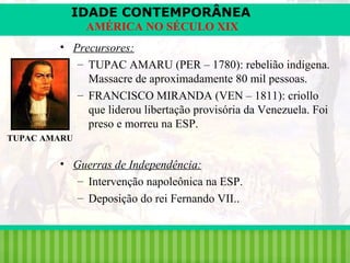 IDADE CONTEMPORÂNEA
AMÉRICA NO SÉCULO XIX
• Precursores:
– TUPAC AMARU (PER – 1780): rebelião indígena.
Massacre de aproximadamente 80 mil pessoas.
– FRANCISCO MIRANDA (VEN – 1811): criollo
que liderou libertação provisória da Venezuela. Foi
preso e morreu na ESP.
TUPAC AMARU

• Guerras de Independência:
– Intervenção napoleônica na ESP.
– Deposição do rei Fernando VII..

iair@pop.com.br

Prof. Iair

 
