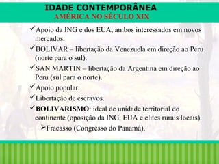 IDADE CONTEMPORÂNEA
AMÉRICA NO SÉCULO XIX
Apoio da ING e dos EUA, ambos interessados em novos
mercados.
BOLIVAR – libertação da Venezuela em direção ao Peru
(norte para o sul).
SAN MARTIN – libertação da Argentina em direção ao
Peru (sul para o norte).
Apoio popular.
Libertação de escravos.
BOLIVARISMO: ideal de unidade territorial do
continente (oposição da ING, EUA e elites rurais locais).
Fracasso (Congresso do Panamá).
iair@pop.com.br

Prof. Iair

 