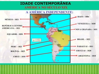 IDADE CONTEMPORÂNEA
AMÉRICA NO SÉCULO XIX
A AMÉRICA INDEPENDENTE:
HAITI – 1804
MÉXICO – 1821
REPÚBLICA CENTRO
AMERICANA – 1821

VENEZUELA – 1830
NOVA GRANADA – 1831

EQUADOR – 1830
BRASIL – 1822

PERU – 1821
BOLÍVIA – 1825
CHILE – 1818

iair@pop.com.br

PARAGUAI – 1811
URUGUAI – 1828
ARGENTINA – 1810

Prof. Iair

 