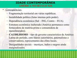 IDADE CONTEMPORÂNEA
AMÉRICA NO SÉCULO XIX
• Conseqüências:
– Fragmentação territorial em várias repúblicas.
– Instabilidade política (lutas internas pelo poder).
– Dependência econômica (Sul – ING, Centro – EUA).
– Estrutura econômica inalterada (América permanece como
fornecedora de matéria-prima e consumidora de
manufaturados).
– CAUDILHISMO – tipo de governo característico da América
Latina do período, com líderes autoritários, paternalistas e
conservadores, representantes das elites locais.
– Desigualdades sociais – mestiços, índios e negros ainda
marginalizados.
iair@pop.com.br

Prof. Iair

 