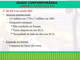 IDADE CONTEMPORÂNEA
AMÉRICA NO SÉCULO XIX
2 - Os EUA no século XIX:
• Aumento populacional:
– 3,5 milhões em 1776 e 7 milhões em 1801.
– Emigrantes europeus.
Más condições na Europa.
Terras disponíveis nos EUA.
Necessidade de mão-de-obra nos EUA.
• Expansão territorial:
– Conquista do Oeste (far west).

iair@pop.com.br

Prof. Iair

 
