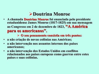 Doutrina Monroe A chamada  Doutrina Monroe  foi enunciada pelo presidente estadunidense James Monroe (1817-1825) em sua mensagem ao Congresso em 2 de dezembro de 1823,  “A América para os americanos”.  O seu pensamento consistia em três pontos: a não criação de novas colônias nas Américas;  a não intervenção nos assuntos internos dos países americanos;  a não intervenção dos Estados Unidos em conflitos relacionados aos países europeus como guerras entre estes países e suas colônias.  