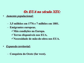 Os EUA no século XIX: Aumento populacional: 3,5 milhões em 1776 e 7 milhões em 1801. Emigrantes europeus. Más condições na Europa. Terras disponíveis nos EUA. Necessidade de mão-de-obra nos EUA. Expansão territorial: Conquista do Oeste (far west). 