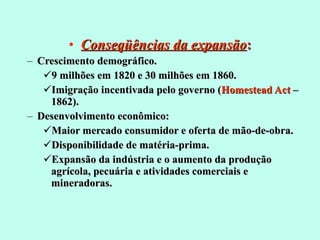 Conseqüências da expansão : Crescimento demográfico. 9 milhões em 1820 e 30 milhões em 1860. Imigração incentivada pelo governo ( Homestead Act  – 1862). Desenvolvimento econômico:  Maior mercado consumidor e oferta de mão-de-obra. Disponibilidade de matéria-prima. Expansão da indústria e o aumento da produção agrícola, pecuária e atividades comerciais e mineradoras. 