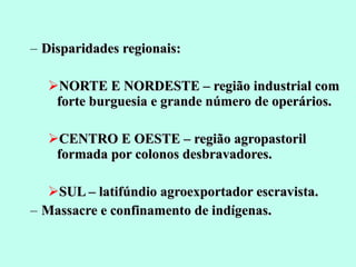 Disparidades regionais: NORTE E NORDESTE – região industrial com forte burguesia e grande número de operários. CENTRO E OESTE – região agropastoril formada por colonos desbravadores. SUL – latifúndio agroexportador escravista. Massacre e confinamento de indígenas. 