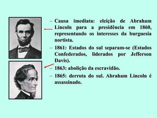 Causa imediata: eleição de Abraham Lincoln para a presidência em 1860, representando os interesses da burguesia nortista. 1861: Estados do sul separam-se (Estados Confederados, liderados por Jefferson Davis). 1863: abolição da escravidão. 1865: derrota do sul. Abraham Lincoln é assassinado. 