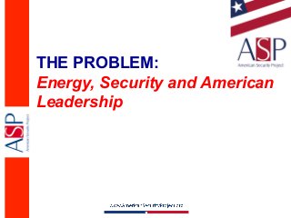 THE PROBLEM:
Energy, Security and American
Leadership
 