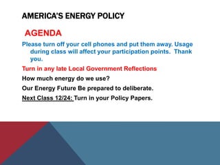 AMERICA’S ENERGY POLICY
AGENDA
Please turn off your cell phones and put them away. Usage
during class will affect your participation points. Thank
you.
Turn in any late Local Government Reflections
How much energy do we use?
Our Energy Future Be prepared to deliberate.
Next Class 12/24: Turn in your Policy Papers.
 
