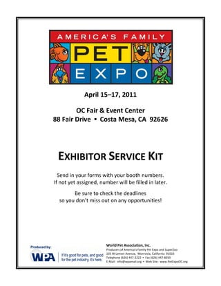 April 15–17, 2011

        OC Fair & Event Center
88 Fair Drive ▪ Costa Mesa, CA 92626




 EXHIBITOR SERVICE KIT
  Send in your forms with your booth numbers.
If not yet assigned, number will be filled in later.
        Be sure to check the deadlines
  so you don’t miss out on any opportunities!




                        World Pet Association, Inc.
                        Producers of America’s Family Pet Expo and SuperZoo
                        135 W Lemon Avenue, Monrovia, California 91016
                        Telephone (626) 447-2222 ▪ Fax (626) 447-8350
                        E-Mail: info@wpamail.org ▪ Web Site: www.PetExpoOC.org
 