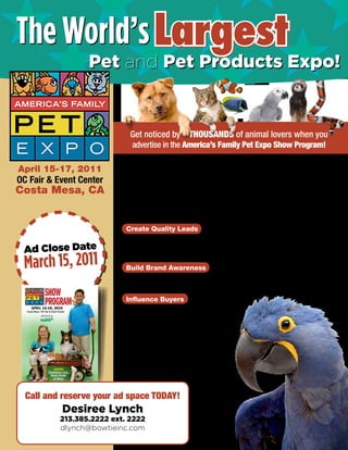 The World’s Largest
                  Pet and Pet Products Expo!


                             Get noticed by THOUSANDS of animal lovers when you
                              advertise in the America’s Family Pet Expo Show Program!

April 15-17, 2011          Now in its 22nd year, the America’s Family Pet Expo introduces thou-
                           sands of responsible pet owners to the products and services they need at
OC Fair & Event Center     the world’s largest consumer pet expo.
Costa Mesa, CA             This giant animal education and entertainment event will feature such pets
                           as dogs, cats, birds, fish, reptiles, horses, pot bellied pigs, rabbits, ham-
                           sters, mice, llamas and more!


                            Create Quality Leads
                            Reach devoted and novice animal lovers who are loyal to their pets and
 Ad Close Date              invested in finding the products and services that keep their pets happy


 March 15, 2011
                            and healthy.

                            Build Brand Awareness
                            Your ad in the show program will increase name recognition and serve as
                            an indispensable selling tool that canvasses the entire show floor.

                            Influence Buyers
                            Attendees refer to the show
                            program for guidance through-
                            out this 3-day event. Put your
                            message in the hands of your
                            target customers and leave an
                            impression that influences
                            purchasing decisions long
                            after the show is over.




  Call and reserve your ad space TODAY!
           Desiree Lynch
           213.385.2222 ext. 2222
           dlynch@bowtieinc.com
 