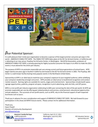  
       
       
       
       
       
       
       
       
       
       
       
       
       
       
       
       
D   ear Potential Sponsor: 
       
       
It is with pleasure that I invite your organization to become a sponsor of the largest premier consumer pet expo in the 
       
world – AMERICA’S FAMILY PET EXPO.  The FAMILY PET EXPO takes place at the OC Fair & Event Center, in California and 
       
is debuting at our new venue, Puyallup Fair & Events Center, in Washington.  World Pet Association, producers of 
       
AMERICA’S FAMILY PET EXPO, is actively planning for highly successful consumer Pet Expos in an effort to make the 2011 
       
events a must‐attend for the entire pet industry. 
       
The purpose of AFPE is to promote responsible pet care among current and future generations of animal lovers.  AFPE 
       
began twenty one years ago in Southern California and moved to the OC Fair & Event Center in 2001. The Puyallup, WA 
       
Center is a well known facility hosting many popular events in the Northwest United States. 
       
 
       
Sponsorship at AFPE is an ideal way to maximize your company’s exposure to your targeted audience, while solidifying 
your company’s leadership amongst consumers.  AFPE provides an ideal venue to build brand recognition and conduct 
market research.  Naming rights are available for events, stages and entertainment.  Sponsorships include booth space, 
signage opportunities, publicity, program ad space, recognition in print advertising, web site links, and VIP passes.  
 
WPA is a non‐profit pet industry organization celebrating its 60th year connecting the dots of the pet world. At AFPE we 
promote responsible pet care by offering pet related products and services, entertainment, educational opportunities 
and pet adoptions.  The successes of non‐profit events, such as AFPE, rely on the financial support of well‐respected 
businesses such as yours.  
 
Thank you in advance for your consideration and support of AMERICA’S FAMILY PET EXPO.  We look forward to your 
participation in this show and WPA’S future events.  Please contact me for additional information. 
 
Thank you, 
Gwen Powell 
Director of Community Development 
gwen@wpamail.org 
      
 
             America’s Family Pet Expo               California, April 15‐17, 2011     
             a WPA production                        Washington, July 8‐10, 2011                       IEG Valuation Service 
             www.worldpetassociation.org             www.afpe.net                                          sponsorship.com
             800‐999‐7295                             
 