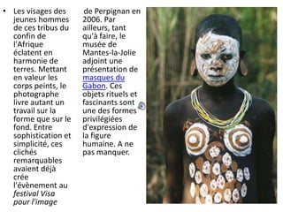 Les visages des jeunes hommes de ces tribus du confin de l'Afrique éclatent en harmonie de terres. Mettant en valeur les corps peints, le photographe livre autant un travail sur la forme que sur le fond. Entre sophistication et simplicité, ces clichés remarquables avaient déjà crée l'évènement au festival Visa pour l'image      de Perpignan en 2006. Par ailleurs, tant qu'à faire, le musée de Mantes-la-Jolie adjoint une présentation de masques du Gabon. Ces objets rituels et fascinants sont une des formes privilégiées d'expression de la figure humaine. A ne pas manquer.