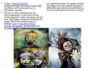 Fångar i "Natural Fashion" kroppsmålningar och kroppssmyckningar hos Mursi- och Surmastammarna i Omadalen, Somalia.Det här är mitt universitet och min forskningsstation. Ur det stora bruset samlar jag pärlor. Saker som berör och blir kvar. Jag avsäger mig kartor till förmån för hjärta. Det är den enda kompass vi behöver. Jag är retuschör,creative director, formgivare, idéutvecklare och filmskapare. Det händer att livet slukar min uppmärksamhet. Då sjunker tempot på inläggen och det uppstår ett gyllene tillfälle för dig att botanisera bland de nu över ett tusen pärlor som finns i arkivet.