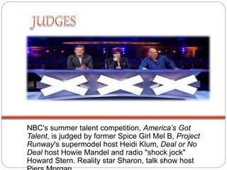 NBC's summer talent competition, America’s Got
Talent, is judged by former Spice Girl Mel B, Project
Runway's supermodel host Heidi Klum, Deal or No
Deal host Howie Mandel and radio "shock jock"
Howard Stern. Reality star Sharon, talk show host
 