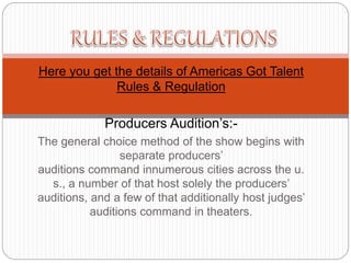 Here you get the details of Americas Got Talent
Rules & Regulation
Producers Audition’s:-
The general choice method of the show begins with
separate producers’
auditions command innumerous cities across the u.
s., a number of that host solely the producers’
auditions, and a few of that additionally host judges’
auditions command in theaters.
 