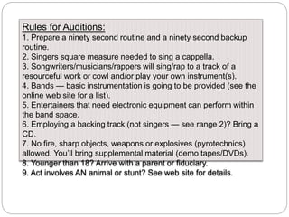 Rules for Auditions:
1. Prepare a ninety second routine and a ninety second backup
routine.
2. Singers square measure needed to sing a cappella.
3. Songwriters/musicians/rappers will sing/rap to a track of a
resourceful work or cowl and/or play your own instrument(s).
4. Bands — basic instrumentation is going to be provided (see the
online web site for a list).
5. Entertainers that need electronic equipment can perform within
the band space.
6. Employing a backing track (not singers — see range 2)? Bring a
CD.
7. No fire, sharp objects, weapons or explosives (pyrotechnics)
allowed. You’ll bring supplemental material (demo tapes/DVDs).
8. Younger than 18? Arrive with a parent or fiduciary.
9. Act involves AN animal or stunt? See web site for details.
 