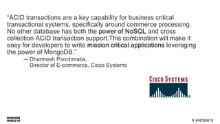 “ACID transactions are a key capability for business critical
transactional systems, specifically around commerce processing.
No other database has both the power of NoSQL and cross
collection ACID transaction support.This combination will make it
easy for developers to write mission critical applications leveraging
the power of MongoDB.”
-- Dharmesh Panchmatia,
Director of E-commerce, Cisco Systems
 