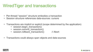 WiredTiger and transactions
• Per-thread “session” structure embodies a transaction
• Session structure references data-sources: cursors
• Transactions are implicit or explicit (scope determined by the application)
• session.begin_transaction()
• session.commit_transaction()
• session.rollback_transaction() // Abort
• Transactions could always span objects and data-sources
 
