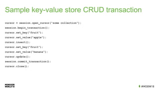 Sample key-value store CRUD transaction
cursor = session.open_cursor(“some collection”);
session.begin_transaction();
cursor.set_key(“fruit”);
cursor.set_value(“apple”);
cursor.insert();
cursor.set_key(“fruit”);
cursor.set_value(“banana”);
cursor.update();
session.commit_transaction();
cursor.close();
 
