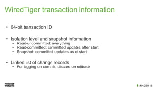 WiredTiger transaction information
• 64-bit transaction ID
• Isolation level and snapshot information
• Read-uncommitted: everything
• Read-committed: committed updates after start
• Snapshot: committed updates as of start
• Linked list of change records
• For logging on commit, discard on rollback
 