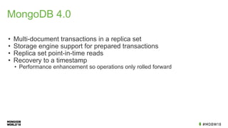 MongoDB 4.0
• Multi-document transactions in a replica set
• Storage engine support for prepared transactions
• Replica set point-in-time reads
• Recovery to a timestamp
• Performance enhancement so operations only rolled forward
 