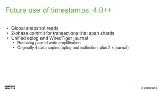 Future use of timestamps: 4.0++
• Global snapshot reads
• 2-phase commit for transactions that span shards
• Unified oplog and WiredTiger journal
• Reducing pain of write amplification
• Originally 4 data copies (oplog and collection, plus 2 x journal)
 