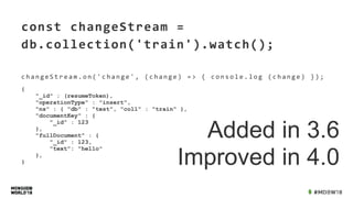 const	changeStream	=	
db.collection('train').watch();	
c h a n g e S t r e a m . o n ( ' c h a n g e ' , 	 ( c h a n g e ) 	 = > 	 { 	 c o n s o l e . l o g 	 ( c h a n g e ) 	 } ) ;
Added in 3.6
Improved in 4.0
{
"_id" : (resumeToken),
"operationType" : "insert",
"ns" : { "db" : "test", "coll" : "train" },
"documentKey" : {
"_id" : 123
},
"fullDocument" : {
"_id" : 123,
"text": "hello"
},
}
 