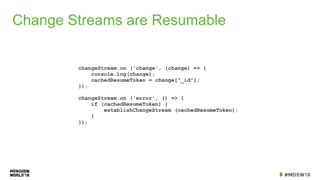 Change Streams are Resumable
changeStream.on ('change', (change) => {
console.log(change);
cachedResumeToken = change["_id"];
});
changeStream.on ('error', () => {
if (cachedResumeToken) {
establishChangeStream (cachedResumeToken);
}
});
 