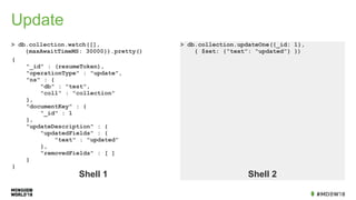 Update
> db.collection.watch([],
{maxAwaitTimeMS: 30000}).pretty()
> db.collection.updateOne({_id: 1},
{ $set: {“text”: “updated”} })
Shell 1 Shell 2
{
"_id" : (resumeToken),
"operationType" : "update",
"ns" : {
"db" : "test",
"coll" : "collection"
},
"documentKey" : {
"_id" : 1
},
"updateDescription" : {
"updatedFields" : {
"text" : "updated"
},
"removedFields" : [ ]
}
}
 