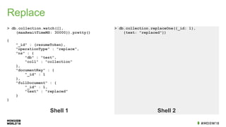 Replace
> db.collection.watch([],
{maxAwaitTimeMS: 30000}).pretty()
> db.collection.replaceOne({_id: 1},
{text: "replaced"})
Shell 1 Shell 2
{
"_id" : (resumeToken),
"operationType" : "replace",
"ns" : {
"db" : "test",
"coll" : "collection"
},
"documentKey" : {
"_id" : 1
},
"fullDocument" : {
"_id" : 1,
"text" : "replaced"
}
}
 