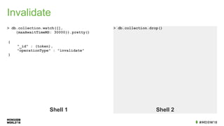Invalidate
> db.collection.watch([],
{maxAwaitTimeMS: 30000}).pretty()
> db.collection.drop()
Shell 1 Shell 2
{
"_id" : (token),
"operationType" : "invalidate"
}
 