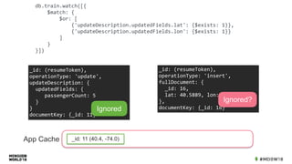 db.train.watch([{	
				$match:	{	
								$or:	[	
												{'updateDescription.updatedFields.lat':	{$exists:	1}},	
												{'updateDescription.updatedFields.lon':	{$exists:	1}}	
								]	
				}	
}])
_id:	(resumeToken),	
operationType:	'insert',	
fullDocument:	{	
		_id:	16,	
		lat:	40.5889,	lon:	-76.1938	
},	
documentKey:	{_id:	16}
Ignored?
_id:	(resumeToken),	
operationType:	'update',	
updateDescription:	{	
		updatedFields:	{	
					passengerCount:	5	
		}	
}	
documentKey:	{_id:	11}
Ignored
App Cache _id: 11 (40.4, -74.0)
 
