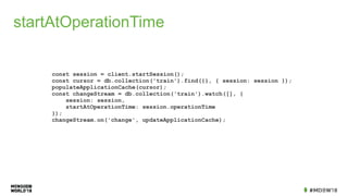 startAtOperationTime
const session = client.startSession();
const cursor = db.collection('train').find({}, { session: session });
populateApplicationCache(cursor);
const changeStream = db.collection('train').watch([], {
session: session,
startAtOperationTime: session.operationTime
});
changeStream.on('change', updateApplicationCache);
 