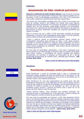 Colômbia

                    Assassinato de líder sindical petroleiro
                  Mauricio A. Redondo da Unión Sindical Obrera e líder social do município
                  de Puerto Asis e sua esposa foram mortos por dois homens armados em 17
                  de janeiro. A CSI e suas afiliadas colombianas, CUT, CGT e CTC juntamente
                  com a USO, condenam veementemente esses dois assassinatos.
                   De acordo com informações recebidas pela CSI o duplo crime ocorreu em
                  meio de conflitos sociais e de trabalho em Teteyé, área onde Mauricio
                  Redondo participava ativamente no movimento de protesto e paralisação do
                  trabalho que, faz três semanas, organizações sindicais e da comunidade,
                  promovem com a demanda de melhores garantias de trabalho e de salários e
                  denunciando os danos ambientais causados por empresas petrolíferas que
                  operam na região.
                  Não é a primeira vez que a USO e a CUT denunciam violações de direitos
                  trabalhistas e humanos e dos trabalhadores desta região no sul da Colômbia,
                  onde os líderes sindicais são constantemente ameaçados.
                   "Tanto o governo quanto as autoridades judiciais devem realizar as
                  investigações necessárias para averiguar os fatos o mais rápido possível,
                  processar os autores intelectuais e materiais deste assassinato em toda a
                  extensão da lei e acabar com a impunidade que cobre a grande maioria dos
                  crimes contra sindicalistas na Colômbia", disse Sharan Burrow fortemente,
                  secretária geral da CSI.
                  Em uma carta às autoridades colombianas, a CSI insta o Presidente Juan
                  Manual Santos e sua Administração a tomarem todas as medidas necessárias
                  para tentar resolver a persistência de graves violações dos direitos
                  fundamentais na Colômbia e respeitar as Convenções da 87 e 98 da
                  Organização Internacional do Trabalho (OIT), ratificada pela Colômbia. (CSI
                  En línea, 20.01.2012)
                                             Veja a carta do CSI para mais informações


                  Honduras

                        Persistentes ameaças contra jornalistas
                  Gillda Silvestrucci, o grupo de jornalistas pela a vida e a liberdade de
                  expressão recebeu ameaças de morte por telefone em 24 de Janeiro. A CSI
                  condena veementemente as ameaças em curso contra os jornalistas que se
                  atrevem a fazer o seu trabalho profissional.
                  Gilda Silvestrucci foi uma das organizadoras do evento pela vida dos
                  jornalistas de Honduras em 13 de dezembro de 2011 para protestar contra a
                  morte de seu colega da Luz Marina Paz Villalobos, que foi assassinado por um
                  comando de homens armados em 06 dezembro de 2011. Já são 17os
                  jornalistas mortos durante o governo de Porfirio Lobo a partir do 27 de
                  janeiro de 2010. Nenhum caso foi resolvido.
                   Pineda Itsmana Platero, outro jornalista que também participou nos
                  preparativos para a manifestação em 13 de Dezembro, recebeu ameaças de
                  morte freqüentes, também através de seu telefone celular ..
                  Em uma carta às autoridades de Honduras, a CSI insta presidente Porfirio
                  Lobo e sua administração a tomar todas as medidas necessárias para acabar
                  com essa vitimização de jornalistas em curso em Honduras, que estão apenas
                  fazendo seu trabalho de informação. "Liberdade de expressão é uma condição
                  sine qua non de um Estado de Direito que respeite os direitos fundamentais
                  dos seus cidadãos" disse Sharan Burrow, secretária geral da CSI. “É essencial
                  acabar com a impunidade e levar à justiça os autores intelectuais e materiais
                  desses ataques constantes aos jornalistas”. (CSI En línea, 26.01.2012)
                  Veja a carta do CSI para mais informações
www.csa-csi.org


Américas Info                                                                                 02
 