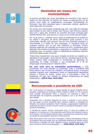 Guatemala

                                  Demissões em massa em
                                      municípalidade
                    A primeira atividade das novas autoridades do município d San José el
                    Rodeo em San Marcose, foi demitir em massa na segunda-feira 16 de
                    janeiro para todos os trabalhadores municipais sindicalizados do
                    Município. Este fato inaceitável para o movimento sindical, significa a
                    destruição total do sindicato.
                    De acordo com informações recebidas pela CSI, essa ação foi realizada
                    pelo prefeito de San José el Rodeo, San Marcos, Juan Francisco Aguilar
                    Diaz com o apoio dos membros do Conselho Municipal nomeado pelo
                    Partido Patriota (PP), que assumiu o cargo um dia antes das demissões.
                    Em 16 de janeiro, o prefeito reuniu todos os trabalhadores na prefeitura
                    da cidade e perguntou de forma intimidatória quais queriam a sua
                    indenização. Aqueles que estavam fora do novo sindicato aceitaram a
                    remuneração e a perda de seus empregos. O secretário geral do
                    sindicato explicou que os que não aceitaram a demissão, tinham
                    decidido organizar seu sindicato em fevereiro de 2011, exatamente para
                    defender seus direitos fundamentais e segurança no trabalho. O prefeito
                    respondeu que, no entanto, todos os trabalhadores presentes estavam
                    demitidos desde aquele momento.
                    "Estes fatos representam uma grave violação do direito ao trabalho e a
                    liberdade de associação", disse Sharan Burrow, secretária geral da CSI.
                    “Estes direitos estão consagrados na Constituição da República da
                    Guatemala, no código municipal e, nas Convenções 87 e 98 da
                    Organização Internacional do Trabalho (OIT)”.
                    Em uma carta para as autoridades guatemaltecas, a CSI,
                    juntamente com suas afiliadas na Guatemala, insta o presidente Otto
                    Perez Molina e seu ministro do Trabalho e Previdência Social, a tomarem
                    medidas urgentes para restabelecer todos os trabalhadores despedidos,
                    reforçar o Estado de direito, acabar com a impunidade e fazer da
                    Guatemala um país que respeita os direitos fundamentais da classe
                    trabalhadora.. (CSI En línea, 19.01.2012)

                    Colômbia

                      Reincorporado o presidente da USO
                    Em 12 de janeiro, se rescindiu a injusta decisão de   demitir Rodolfo Vecino
                    Acevedo, presidente do Sindicato (USO), filiados a    ICEM. Foi Ele exercida
                    forte pressão internacional sobre o governo da         Colômbia e sobre a
                    administração da companhia petrolífera Ecopetrol,     que é de 95% detida
                    pelo Estado.
                    Indignados com a tentativa flagrante de minar o sindicato e punir Vecino
                    por seu papel na ativa campanha para melhorar salários e condições de
                    trabalho na empresa canadense Pacific Rubiales, organizações trabalhistas
                    e ativistas de todo o mundo enviaram cartas ao presidente Ecopetrol, Javier
                    Gutiérrez Pemberthy.
                     A decisão de demitir vizinho, encerrando seus 27 anos de trabalho na
                    Ecopetrol, foi tomada em 13 de dezembro pela Oficina de Disciplina Interna
                    da empresa, e foi levantada somente após o presidente da companhia ceder
                    à pressão de organizações nacionais e internacionais.
                    Esta vitória deve enviar uma forte mensagem a Oficina de Disciplina Interna
                    da Ecopetrol para que acabe com as constantes tentativas de demitir outros
                    funcionários e ativistas da USO. Edgardo Lozano, secretário-geral da USO
  www.csa-csi.org   seria a próxima vítima de perseguição. (...) (ICEM InBrief, 23.01.2012)



Américas Info                                                                                      03
 