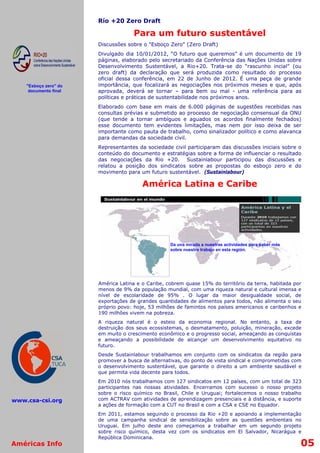 Río +20 Zero Draft

                                    Para um futuro sustentável
                       Discussões sobre o "Esboço Zero" (Zero Draft)
                       Divulgado dia 10/01/2012, “O futuro que queremos” é um documento de 19
                       páginas, elaborado pelo secretariado da Conferência das Nações Unidas sobre
                       Desenvolvimento Sustentável, a Rio+20. Trata-se do “rascunho incial” (ou
                       zero draft) da declaração que será produzida como resultado do processo
                       oficial dessa conferência, em 22 de Junho de 2012. É uma peça de grande
    "Esboço zero" do   importância, que focalizará as negociações nos próximos meses e que, após
     documento final   aprovada, deverá se tornar – para bem ou mal - uma referência para as
                       políticas e práticas de sustentabilidade nos próximos anos.
                       Elaborado com base em mais de 6.000 páginas de sugestões recebidas nas
                       consultas prévias e submetido ao processo de negociação consensual da ONU
                       (que tende a tornar ambíguos e aguados os acordos finalmente fechados)
                       esse documento tem evidentes limitações, mas nem por isso deixa de ser
                       importante como pauta de trabalho, como sinalizador político e como alavanca
                       para demandas da sociedade civil.
                       Representantes da sociedade civil participaram das discussões iniciais sobre o
                       conteúdo do documento e estratégias sobre a forma de influenciar o resultado
                       das negociações da Rio +20. Sustainlabour participou das discussões e
                       relatou a posição dos sindicatos sobre as propostas do esboço zero e do
                       movimento para um futuro sustentável. (Sustainlabour)

                                        América Latina e Caribe




                                                   Da una mirada a nuestras actividades para saber más
                                                   sobre nuestro trabajo en esta región.




                       América Latina e o Caribe, cobrem quase 15% do território da terra, habitada por
                       menos de 9% da população mundial, com uma riqueza natural e cultural imensa e
                       nível de escolaridade de 95% . O lugar da maior desigualdade social, de
                       exportações de grandes quantidades de alimentos para todos, não alimenta o seu
                       próprio povo: hoje, 53 milhões de famintos nos países americanos e caribenhos e
                       190 milhões vivem na pobreza.
                       A riqueza natural é o esteio da economia regional. No entanto, a taxa de
                       destruição dos seus ecossistemas, o desmatamento, poluição, mineração, excede
                       em muito o crescimento econômico e o progresso social, ameaçando as conquistas
                       e ameaçando a possibilidade de alcançar um desenvolvimento equitativo no
                       futuro.
                       Desde Sustainlabour trabalhamos em conjunto com os sindicatos da região para
                       promover a busca de alternativas, do ponto de vista sindical e comprometidas com
                       o desenvolvimento sustentável, que garante o direito a um ambiente saudável e
                       que permita vida decente para todos.
                       Em 2010 nós trabalhamos com 127 sindicatos em 12 países, com um total de 323
                       participantes nas nossas atividades. Encerramos com sucesso o nosso projeto
                       sobre o risco químico no Brasil, Chile e Uruguai; fortalecemos o nosso trabalho
www.csa-csi.org        com ACTRAV com atividades de aprendizagem presenciais e à distância, e suporte
                       a ações de formação com a CUT no Brasil e com a CSA e CSE no Equador.
                       Em 2011, estamos seguindo o processo da Rio +20 e apoiando a implementação
                       de uma campanha sindical de sensibilização sobre as questões ambientais no
                       Uruguai. Em julho deste ano começamos a trabalhar em um segundo projeto
                       sobre risco químico, desta vez com os sindicatos em El Salvador, Nicarágua e
                       República Dominicana.
Américas Info                                                                                            05
 