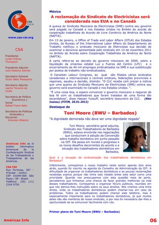 México
                            A reclamação do Sindicato de Electricistas será
                                   considerada nos EUA e no Canadá
                           A queixa do Sindicato Mexicano de Electricistas (SME) contra seu governo
                           será julgada no Canadá e nos Estados Unidos no âmbito do acordo de
                           cooperação trabalhista do Acordo de Livre Comércio da América do Norte
                           (NAFTA).
  www.csa-csi.org
                           Em 13 de janeiro, o Office of Trade and Labor Affairs (OTLA) dos Estados
                           Unidos, do Bureau of the International Labor Affairs do Departamento do
                           Trabalho notificou o sindicato mexicano de Eletricistas sua decisão de
        CSA                examinar a denúncia apresentada pelo sindicato em 14 de novembro 2011
                           no âmbito do Acordo sobre Cooperação Trabalhista da América do Norte
Presidenta:                (NAFTA).
Linda Chávez
Thompson                   A carta refere-se ao decreto do governo mexicano de 2009, sobre a
                           liquidação da empresa estatal Luz y Fuerza del Centro (LFC)         e o
Presidente Adjunto         encerramento de 44 mil empregos sindicalizados na SME e sua substituição
Julio Roberto Gómez        por postos de trabalho não-sindicalizados.
                            O Canadian Labour Congress, ao qual são filiados vários sindicatos
Secretario General
Víctor Báez Mosqueira      canadenses e internacionais e centrais sindicais, federações provinciais e
                           regionais, saudou a decisão, dizendo: "O CLC recebe com prazer a noticia
Secretario Adjunto         que uma queixa do Sindicato Mexicano de Electricistas (SME) contra seu
Laerte Teixeira da         governo será examinado no Canadá e nos Estados Unidos. “.
Costa
                            "É uma coisa boa, e espero convencer o governo mexicano a negociar de
                           boa fé com os trabalhadores que foram tratados de uma forma tão
Secretaria de Política
     Económica y           escandalosa", disse Hassan Yussuff, secretário tesoureiro da CLC. (Alex
Social                     Ivanou) (FITIM, 20.01.2012)
Rafael Freire Neto
                           Destaque de
Secretaria de Políticas
   Sindicales y                       Toni Moore (BWU – Barbados)
Educación
  Amanda Villatoro         "A dignidade demorada não deve ser uma dignidade negada"

                                          Toni Moore, secretária geral adjunta,
                                     Sindicato dos Trabalhadores de Barbados
                                     (BWU), estava envolvida nas negociações
                                       que conduziram à adoção da Convenção
                                  sobre trabalho doméstico em junho passado
                                   na OIT. Ela passa em revista o progresso e
 Américas Info es el
 boletín    informativo           os novos desafios decorrentes do acordo e a
 bimensual     de     la            situação dos trabalhadores domésticos em
 Confederaçión Sindical                                              Barbados.
 de los Trabajadores y
 Trabajadoras de las       Qual é a situação da sindicalização dos trabalhadores domésticos em
 Américas.                 Barbados?
                           Infelizmente, começamos o nosso trabalho neste sector apenas dois anos
 CSA CSI
                           atrás, quando foi inscrito na agenda do Conselho de Administração da OIT. A
 Rua Formosa, 367 -
                           dificuldade de organizar os trabalhadores domésticos e as poucas reclamações
 4°andar - Centro
 CEP 01049-000 São         recebidas explica porque não tinha sido notado antes este setor como uma
 Paulo / SP - Brasil       prioridade. Quando nos preocupamos com esta questão mais de perto,
 Teléfono: (55) (11)       percebemos que tínhamos uma chance de fazer grandes melhorias na vida
 2104 0750                 desses trabalhadores. Começamos a organizar fóruns públicos, reuniões em
                           que nós demos-lhes instruções sobre os seus direitos. Nós criamos uma linha
                           direta, onde os trabalhadores domésticos podem chamar-nos em caso de
                           problemas. Todos os trabalhadores podem chamar este telefone, mas é
                           especialmente importante para os trabalhadores domésticos, já que muitos
                           deles não são membros de nosso sindicato, e por isso foi necessário dar-lhes a
                           oportunidade de se comunicar facilmente com nós.


                           Primer plano de Toni Moore (BWU – Barbados)


Américas Info                                                                                          06
 